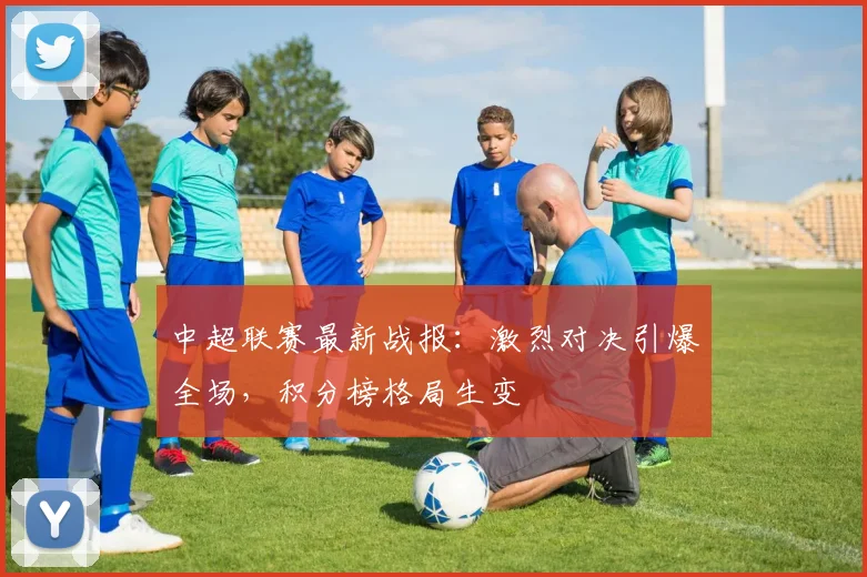 中超联赛最新战报：激烈对决引爆全场，积分榜格局生变
