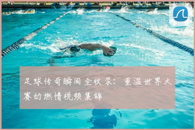 足球传奇瞬间全收录：重温世界大赛的燃情视频集锦