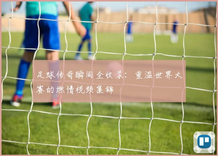 足球传奇瞬间全收录：重温世界大赛的燃情视频集锦