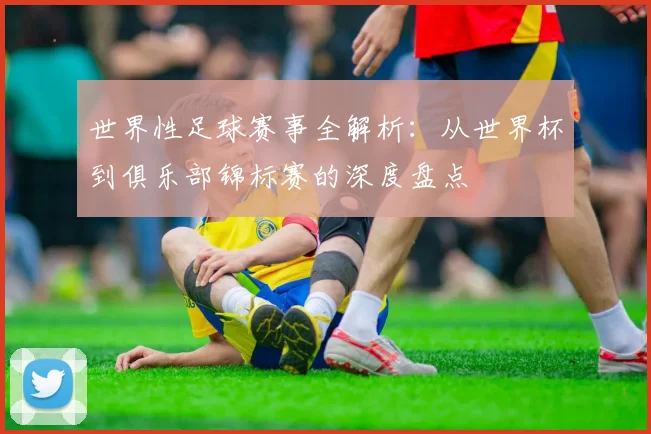 世界性足球赛事全解析：从世界杯到俱乐部锦标赛的深度盘点