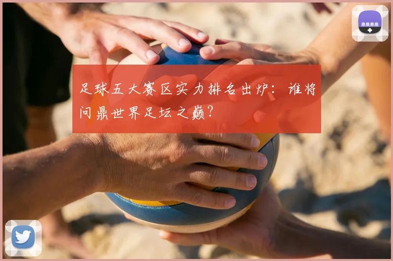 足球五大赛区实力排名出炉：谁将问鼎世界足坛之巅？