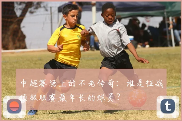 中超赛场上的不老传奇：谁是征战顶级联赛最年长的球员？