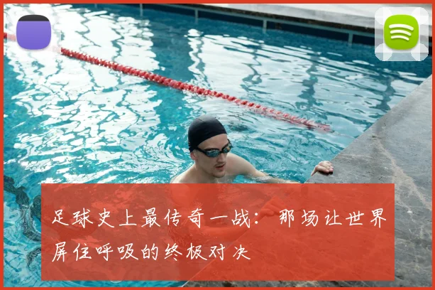 足球史上最传奇一战：那场让世界屏住呼吸的终极对决