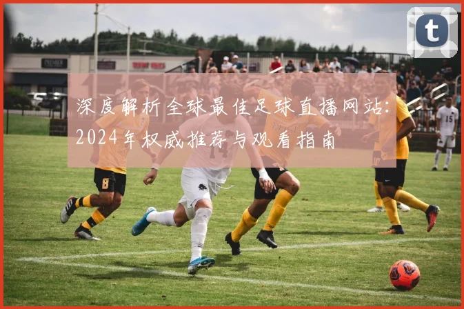深度解析全球最佳足球直播网站:2024年权威推荐与观看指南