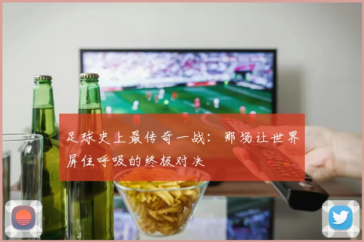 足球史上最传奇一战：那场让世界屏住呼吸的终极对决