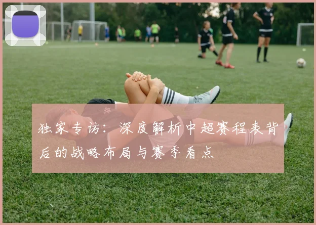 独家专访：深度解析中超赛程表背后的战略布局与赛季看点
